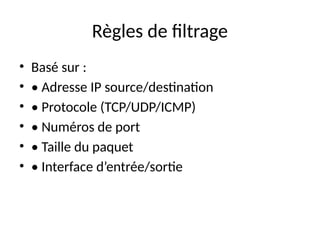 Règles de filtrage
• Basé sur :
• • Adresse IP source/destination
• • Protocole (TCP/UDP/ICMP)
• • Numéros de port
• • Taille du paquet
• • Interface d’entrée/sortie
 