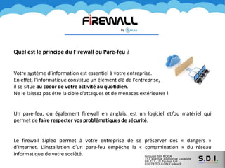 Quel est le principe du Firewall ou Pare-feu ?
Votre système d’information est essentiel à votre entreprise.
En effet, l’informatique constitue un élément clé de l’entreprise,
il se situe au coeur de votre activité au quotidien.
Ne le laissez pas être la cible d’attaques et de menaces extérieures !
Un pare-feu, ou également firewall en anglais, est un logiciel et/ou matériel qui
permet de faire respecter vos problématiques de sécurité.
Le firewall Sipleo permet à votre entreprise de se préserver des « dangers »
d’Internet. L’installation d’un pare-feu empêche la « contamination » du réseau
informatique de votre société.
 