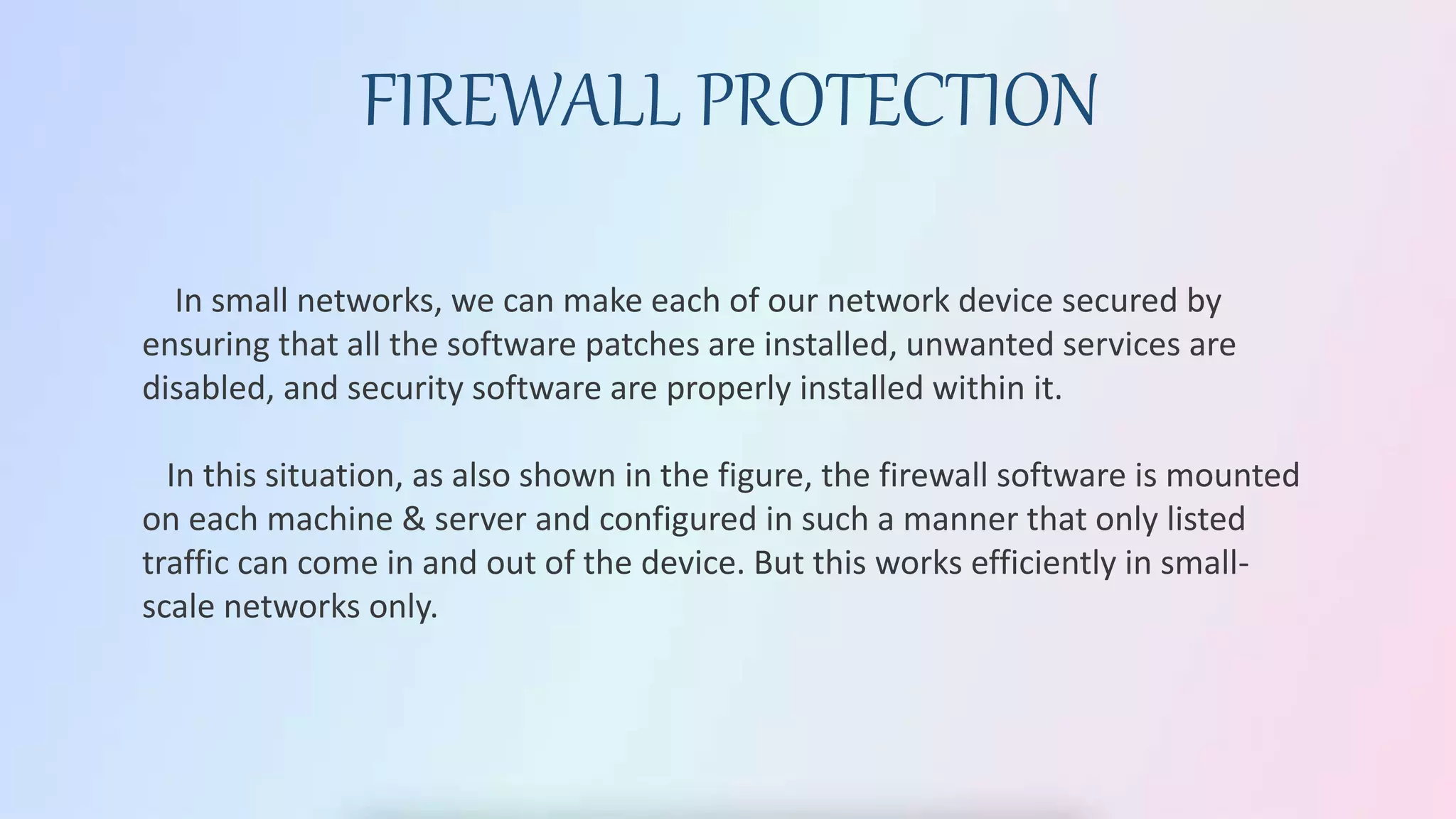 FIREWALL PROTECTION
In small networks, we can make each of our network device secured by
ensuring that all the software patches are installed, unwanted services are
disabled, and security software are properly installed within it.
In this situation, as also shown in the figure, the firewall software is mounted
on each machine & server and configured in such a manner that only listed
traffic can come in and out of the device. But this works efficiently in small-
scale networks only.
 