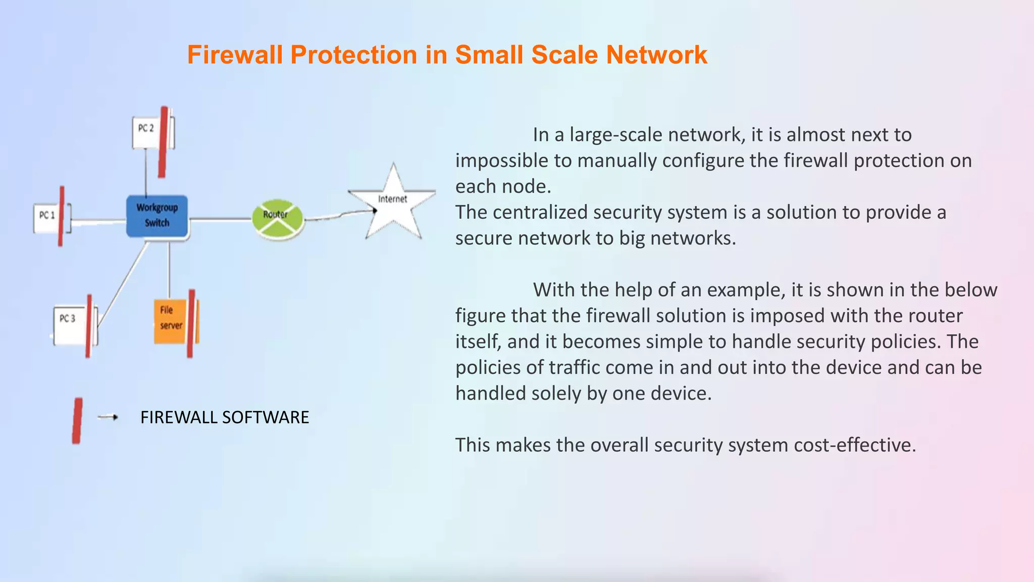 Firewall Protection in Small Scale Network
In a large-scale network, it is almost next to
impossible to manually configure the firewall protection on
each node.
The centralized security system is a solution to provide a
secure network to big networks.
With the help of an example, it is shown in the below
figure that the firewall solution is imposed with the router
itself, and it becomes simple to handle security policies. The
policies of traffic come in and out into the device and can be
handled solely by one device.
This makes the overall security system cost-effective.
FIREWALL SOFTWARE
 