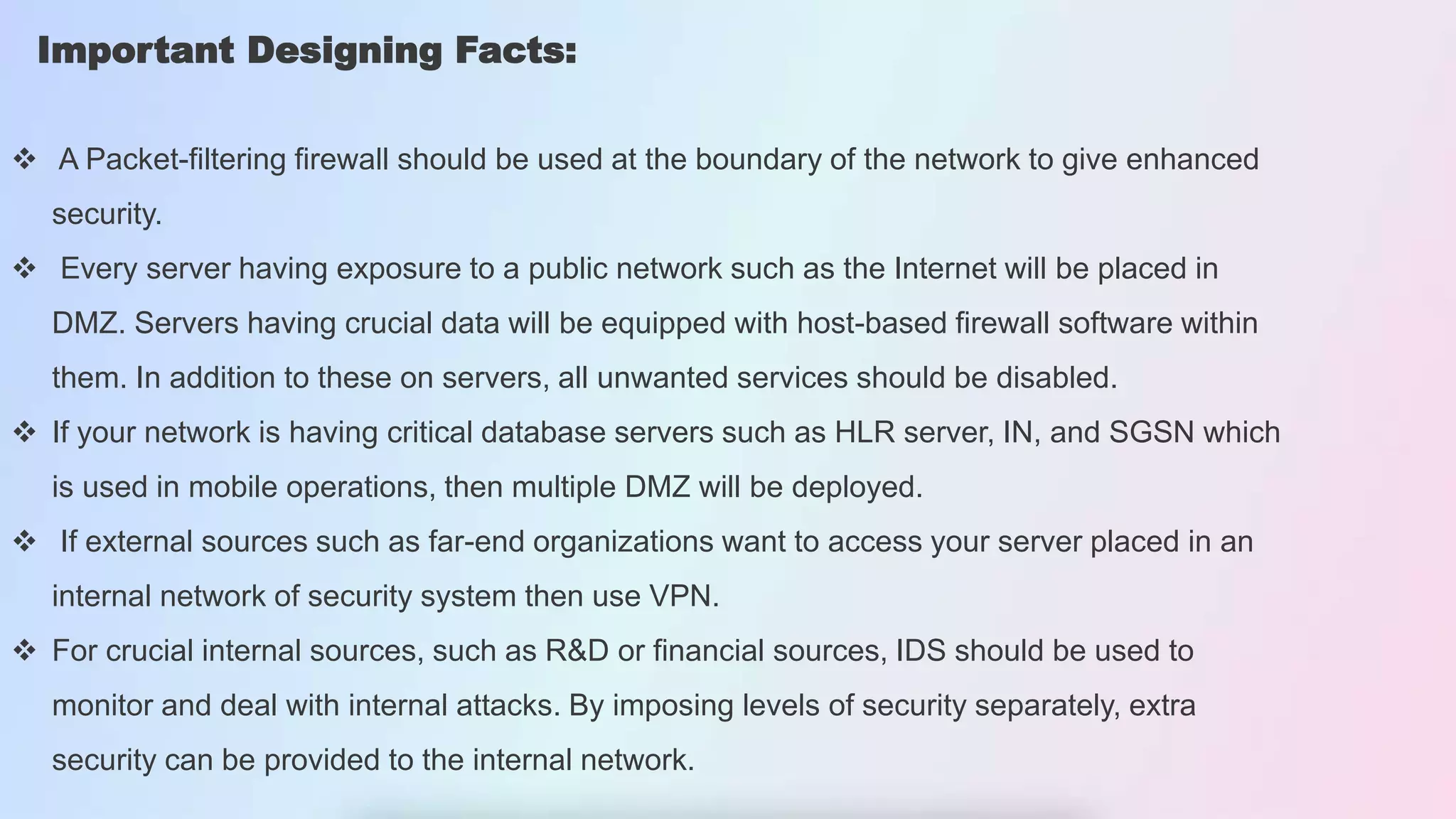 Important Designing Facts:
 A Packet-filtering firewall should be used at the boundary of the network to give enhanced
security.
 Every server having exposure to a public network such as the Internet will be placed in
DMZ. Servers having crucial data will be equipped with host-based firewall software within
them. In addition to these on servers, all unwanted services should be disabled.
 If your network is having critical database servers such as HLR server, IN, and SGSN which
is used in mobile operations, then multiple DMZ will be deployed.
 If external sources such as far-end organizations want to access your server placed in an
internal network of security system then use VPN.
 For crucial internal sources, such as R&D or financial sources, IDS should be used to
monitor and deal with internal attacks. By imposing levels of security separately, extra
security can be provided to the internal network.
 