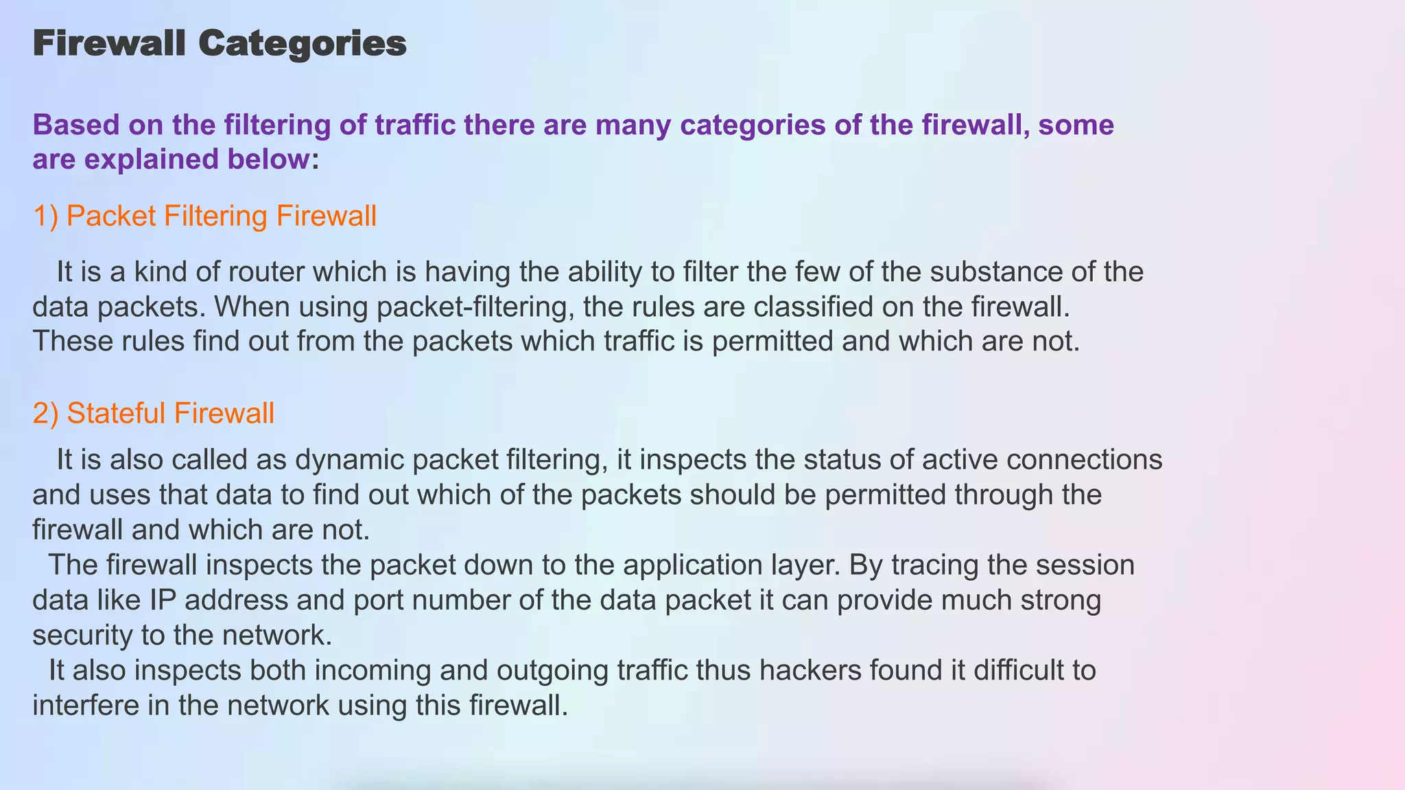 Firewall Categories
Based on the filtering of traffic there are many categories of the firewall, some
are explained below:
1) Packet Filtering Firewall
It is a kind of router which is having the ability to filter the few of the substance of the
data packets. When using packet-filtering, the rules are classified on the firewall.
These rules find out from the packets which traffic is permitted and which are not.
2) Stateful Firewall
It is also called as dynamic packet filtering, it inspects the status of active connections
and uses that data to find out which of the packets should be permitted through the
firewall and which are not.
The firewall inspects the packet down to the application layer. By tracing the session
data like IP address and port number of the data packet it can provide much strong
security to the network.
It also inspects both incoming and outgoing traffic thus hackers found it difficult to
interfere in the network using this firewall.
 