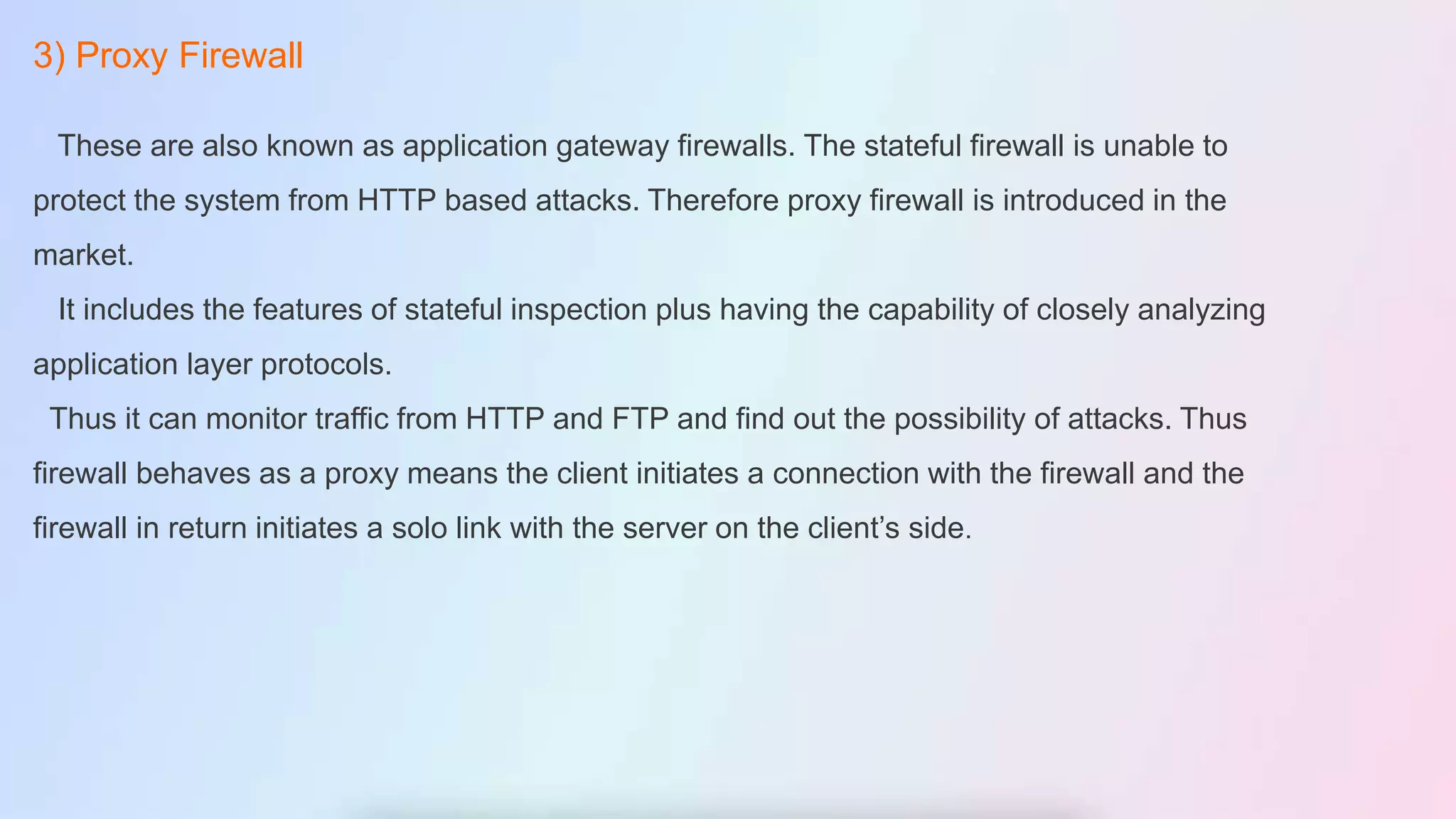 3) Proxy Firewall
These are also known as application gateway firewalls. The stateful firewall is unable to
protect the system from HTTP based attacks. Therefore proxy firewall is introduced in the
market.
It includes the features of stateful inspection plus having the capability of closely analyzing
application layer protocols.
Thus it can monitor traffic from HTTP and FTP and find out the possibility of attacks. Thus
firewall behaves as a proxy means the client initiates a connection with the firewall and the
firewall in return initiates a solo link with the server on the client’s side.
 