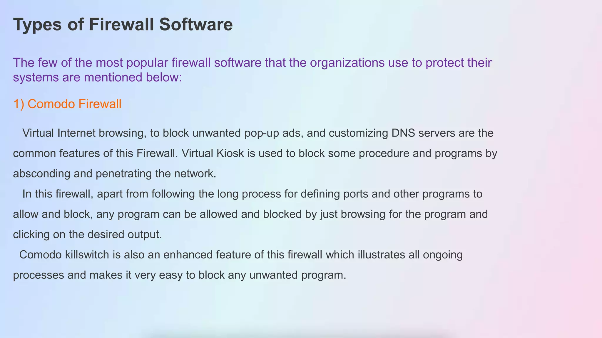 Types of Firewall Software
The few of the most popular firewall software that the organizations use to protect their
systems are mentioned below:
1) Comodo Firewall
Virtual Internet browsing, to block unwanted pop-up ads, and customizing DNS servers are the
common features of this Firewall. Virtual Kiosk is used to block some procedure and programs by
absconding and penetrating the network.
In this firewall, apart from following the long process for defining ports and other programs to
allow and block, any program can be allowed and blocked by just browsing for the program and
clicking on the desired output.
Comodo killswitch is also an enhanced feature of this firewall which illustrates all ongoing
processes and makes it very easy to block any unwanted program.
 