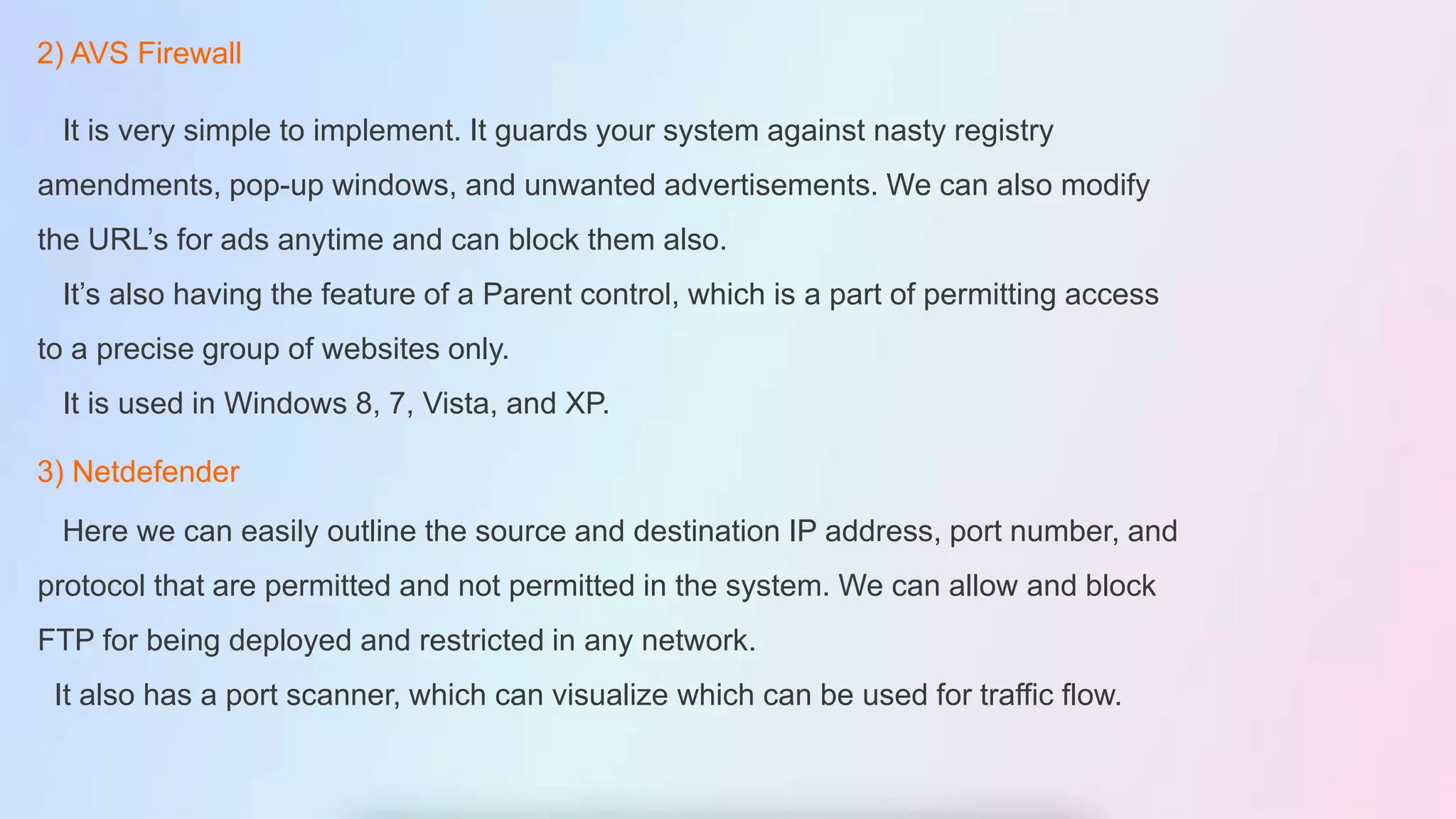 2) AVS Firewall
It is very simple to implement. It guards your system against nasty registry
amendments, pop-up windows, and unwanted advertisements. We can also modify
the URL’s for ads anytime and can block them also.
It’s also having the feature of a Parent control, which is a part of permitting access
to a precise group of websites only.
It is used in Windows 8, 7, Vista, and XP.
3) Netdefender
Here we can easily outline the source and destination IP address, port number, and
protocol that are permitted and not permitted in the system. We can allow and block
FTP for being deployed and restricted in any network.
It also has a port scanner, which can visualize which can be used for traffic flow.
 