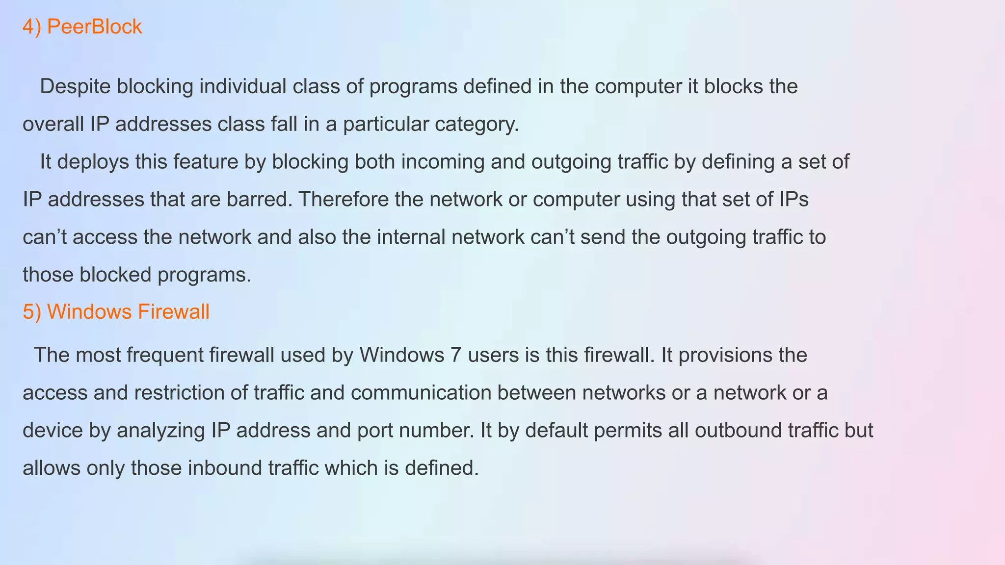 4) PeerBlock
Despite blocking individual class of programs defined in the computer it blocks the
overall IP addresses class fall in a particular category.
It deploys this feature by blocking both incoming and outgoing traffic by defining a set of
IP addresses that are barred. Therefore the network or computer using that set of IPs
can’t access the network and also the internal network can’t send the outgoing traffic to
those blocked programs.
5) Windows Firewall
The most frequent firewall used by Windows 7 users is this firewall. It provisions the
access and restriction of traffic and communication between networks or a network or a
device by analyzing IP address and port number. It by default permits all outbound traffic but
allows only those inbound traffic which is defined.
 
