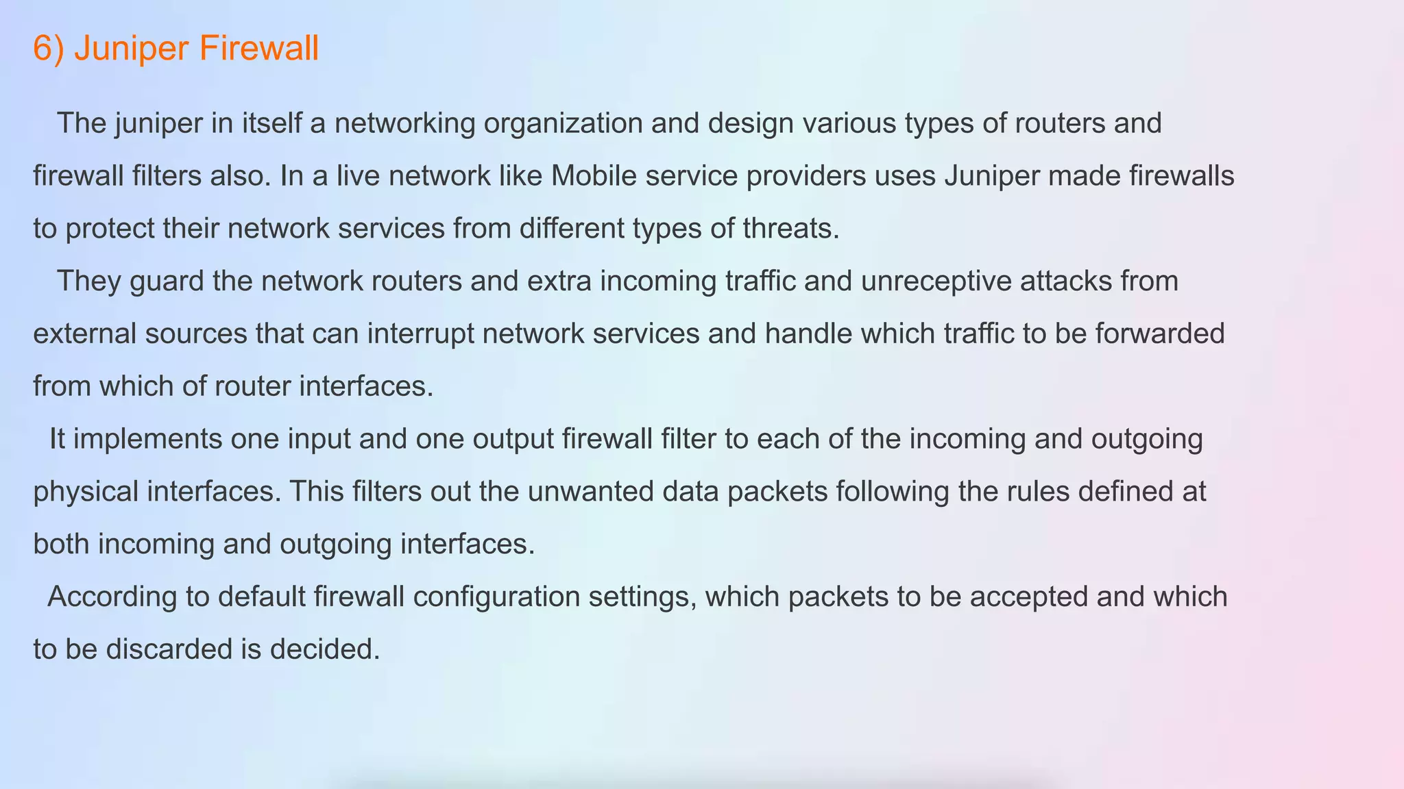 6) Juniper Firewall
The juniper in itself a networking organization and design various types of routers and
firewall filters also. In a live network like Mobile service providers uses Juniper made firewalls
to protect their network services from different types of threats.
They guard the network routers and extra incoming traffic and unreceptive attacks from
external sources that can interrupt network services and handle which traffic to be forwarded
from which of router interfaces.
It implements one input and one output firewall filter to each of the incoming and outgoing
physical interfaces. This filters out the unwanted data packets following the rules defined at
both incoming and outgoing interfaces.
According to default firewall configuration settings, which packets to be accepted and which
to be discarded is decided.
 