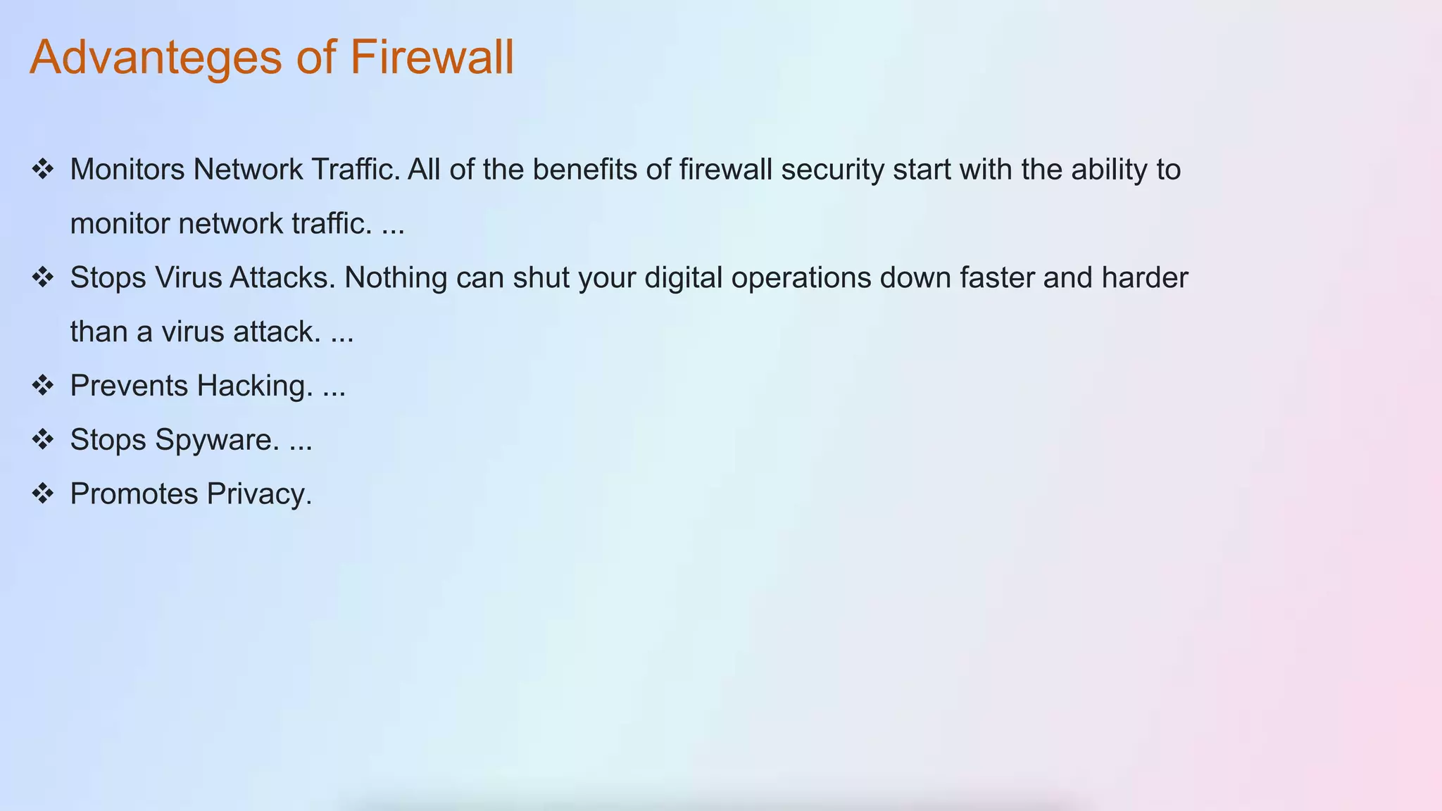  Monitors Network Traffic. All of the benefits of firewall security start with the ability to
monitor network traffic. ...
 Stops Virus Attacks. Nothing can shut your digital operations down faster and harder
than a virus attack. ...
 Prevents Hacking. ...
 Stops Spyware. ...
 Promotes Privacy.
Advanteges of Firewall
 