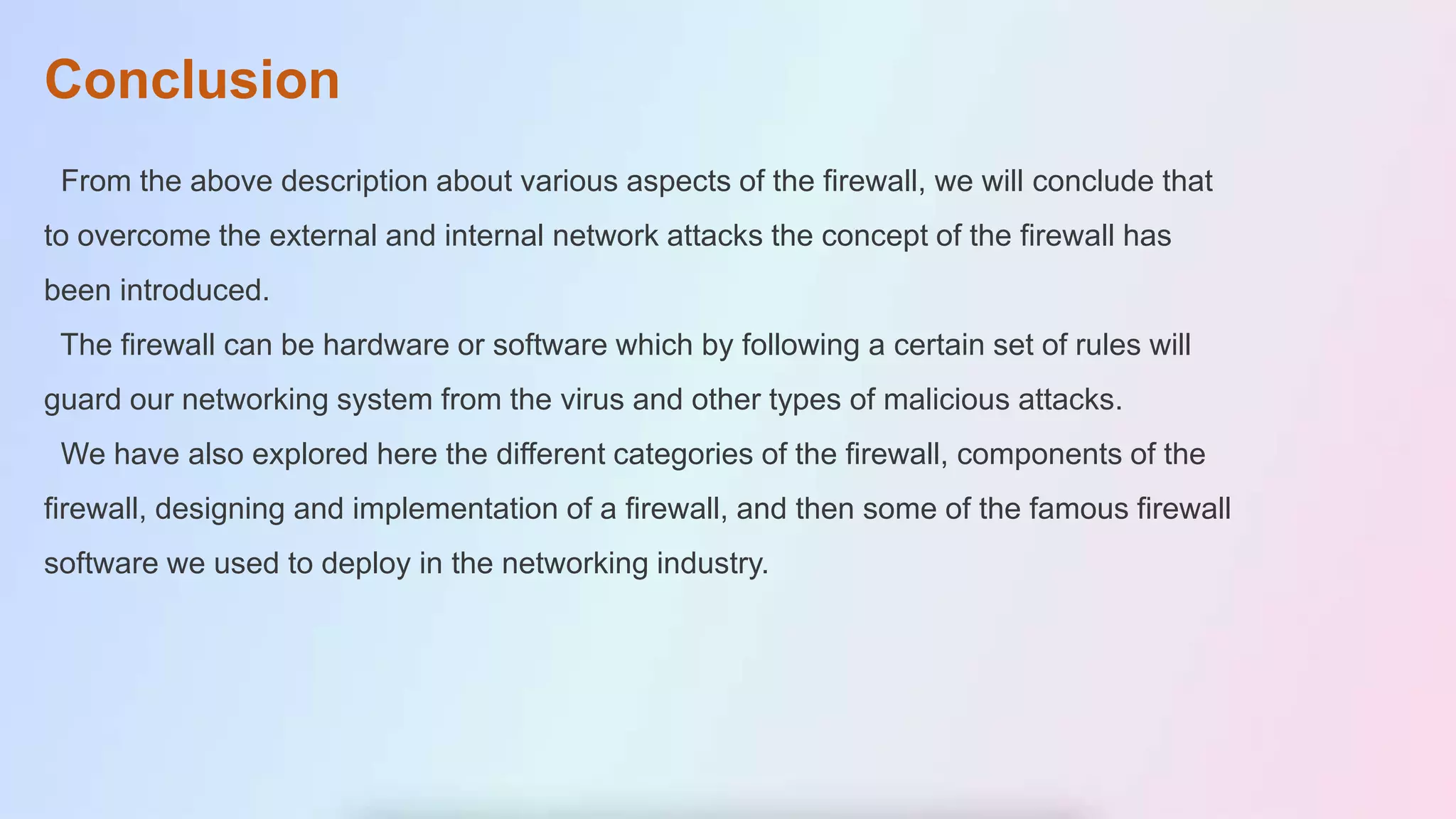 Conclusion
From the above description about various aspects of the firewall, we will conclude that
to overcome the external and internal network attacks the concept of the firewall has
been introduced.
The firewall can be hardware or software which by following a certain set of rules will
guard our networking system from the virus and other types of malicious attacks.
We have also explored here the different categories of the firewall, components of the
firewall, designing and implementation of a firewall, and then some of the famous firewall
software we used to deploy in the networking industry.
 