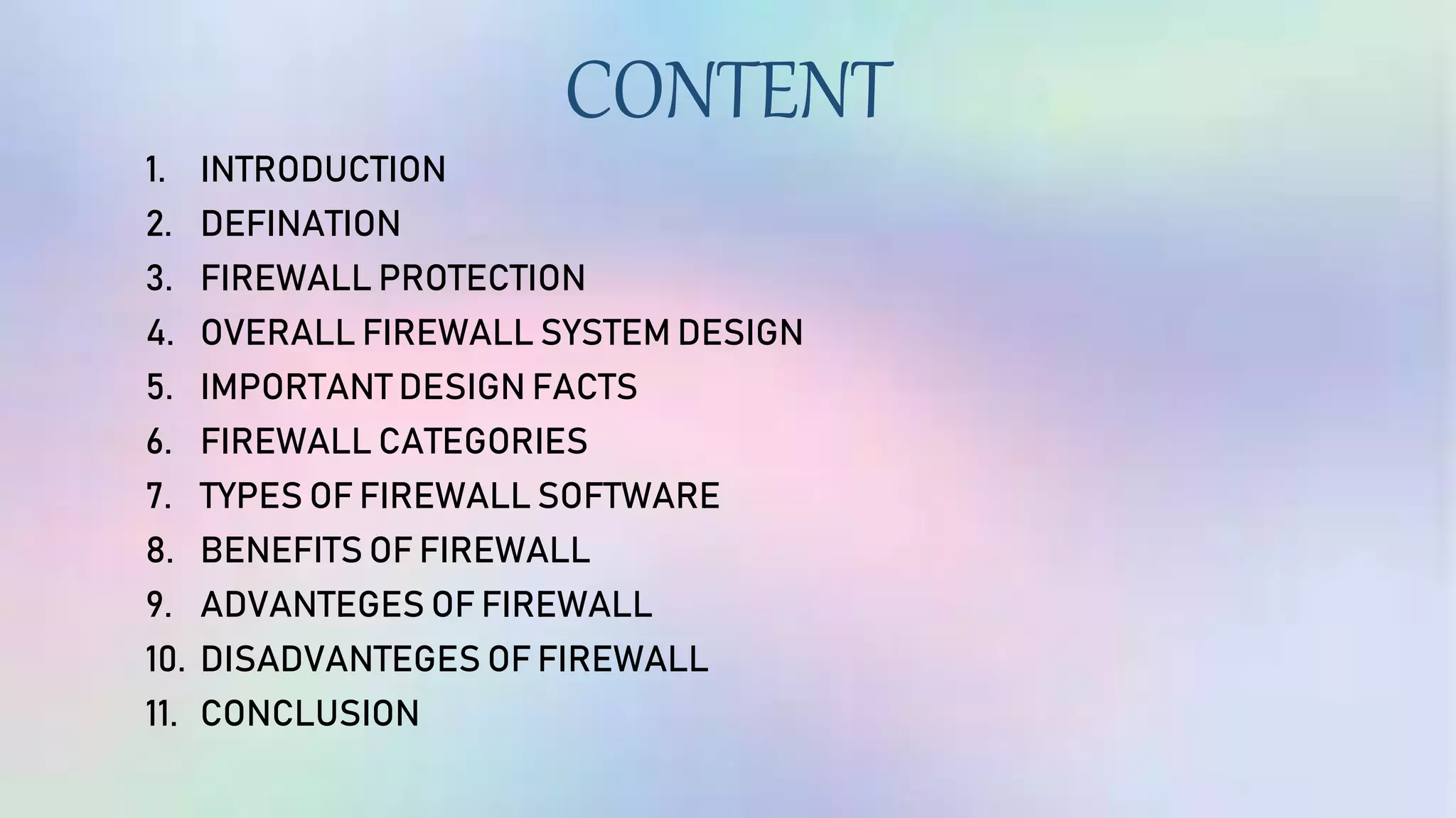 CONTENT
1. INTRODUCTION
2. DEFINATION
3. FIREWALL PROTECTION
4. OVERALL FIREWALL SYSTEM DESIGN
5. IMPORTANT DESIGN FACTS
6. FIREWALL CATEGORIES
7. TYPES OF FIREWALL SOFTWARE
8. BENEFITS OF FIREWALL
9. ADVANTEGES OF FIREWALL
10. DISADVANTEGES OF FIREWALL
11. CONCLUSION
 