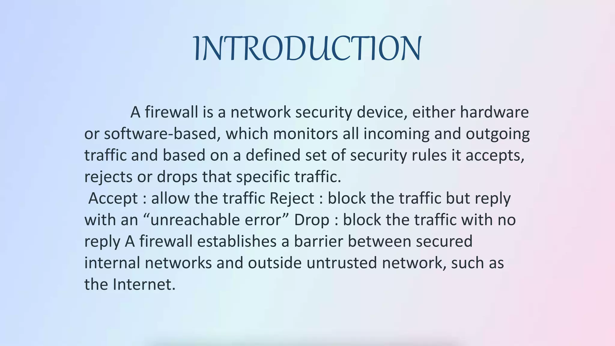 A firewall is a network security device, either hardware
or software-based, which monitors all incoming and outgoing
traffic and based on a defined set of security rules it accepts,
rejects or drops that specific traffic.
Accept : allow the traffic Reject : block the traffic but reply
with an “unreachable error” Drop : block the traffic with no
reply A firewall establishes a barrier between secured
internal networks and outside untrusted network, such as
the Internet.
INTRODUCTION
 