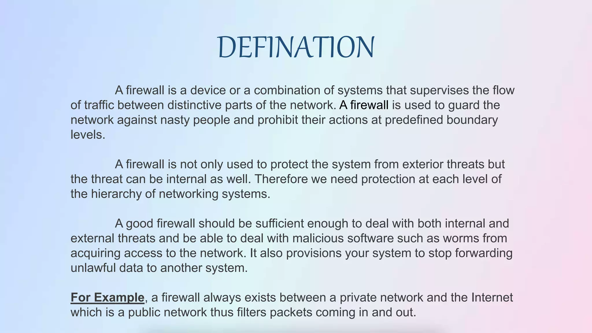 A firewall is a device or a combination of systems that supervises the flow
of traffic between distinctive parts of the network. A firewall is used to guard the
network against nasty people and prohibit their actions at predefined boundary
levels.
A firewall is not only used to protect the system from exterior threats but
the threat can be internal as well. Therefore we need protection at each level of
the hierarchy of networking systems.
A good firewall should be sufficient enough to deal with both internal and
external threats and be able to deal with malicious software such as worms from
acquiring access to the network. It also provisions your system to stop forwarding
unlawful data to another system.
For Example, a firewall always exists between a private network and the Internet
which is a public network thus filters packets coming in and out.
DEFINATION
 