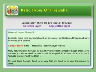 Basic Types Of Firewalls:
Conceptually, there are two types of firewalls:
Network layer Application layer
Network layer Firewall :
Generally make their decisions based on the source, destination addresses and ports
in individual IP packets.
A simple router is the ``traditional'' network layer firewall
Many network layer firewalls is that they route traffic directly though them, so to
use one you either need to have a validly assigned IP address block or to use a
“private internet” address block .
Network layer firewalls tend to be very fast and tend to be very transparent to
users.
 