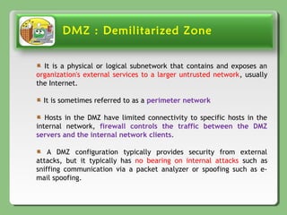 DMZ : Demilitarized Zone
It is a physical or logical subnetwork that contains and exposes an
organization's external services to a larger untrusted network, usually
the Internet.
It is sometimes referred to as a perimeter network
Hosts in the DMZ have limited connectivity to specific hosts in the
internal network, firewall controls the traffic between the DMZ
servers and the internal network clients.
A DMZ configuration typically provides security from external
attacks, but it typically has no bearing on internal attacks such as
sniffing communication via a packet analyzer or spoofing such as e-
mail spoofing.
 