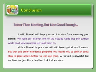 Conclusion
A solid firewall will help you stop intruders from accessing your
system. we keep our internet link to the outside world but the outside
world can't view us unless we want them to.
With a firewall in place we will still have typical email access,
but chat and other interactive programs will require you to take an extra
step to grant access before we can use them. A firewall is powerful but
unobtrusive, just like a deadbolt lock inside a door.
 