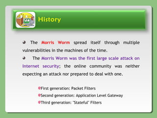 History
The Morris Worm spread itself through multiple
vulnerabilities in the machines of the time.
The Morris Worm was the first large scale attack on
Internet security; the online community was neither
expecting an attack nor prepared to deal with one.
First generation: Packet Filters
Second generation: Application Level Gateway
Third generation: "Stateful" Filters
 