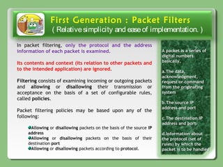 First Generation : Packet Filters
( Relativesimplicity and easeof implementation. )
A packet is a series ofA packet is a series of
digital numbersdigital numbers
basically,basically,
a.a.The data,The data,
acknowledgment,acknowledgment,
request or commandrequest or command
from the originatingfrom the originating
systemsystem
b.b.The source IPThe source IP
address and portaddress and port
c.c.The destination IPThe destination IP
address and portaddress and port
d.d.Information aboutInformation about
the protocol (set ofthe protocol (set of
rules) by which therules) by which the
packet is to be handledpacket is to be handled
In packet filtering, only the protocol and the address
information of each packet is examined.
Its contents and context (its relation to other packets and
to the intended application) are ignored.
Filtering consists of examining incoming or outgoing packets
and allowing or disallowing their transmission or
acceptance on the basis of a set of configurable rules,
called policies.
Packet filtering policies may be based upon any of the
following:
Allowing or disallowing packets on the basis of the source IP
address
Allowing or disallowing packets on the basis of their
destination port
Allowing or disallowing packets according to protocol.
 