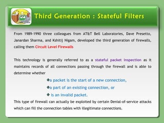 Third Generation : Stateful Filters
From 1989-1990 three colleagues from AT&T Bell Laboratories, Dave Presetto,
Janardan Sharma, and Kshitij Nigam, developed the third generation of firewalls,
calling them Circuit Level Firewalls
This technology is generally referred to as a stateful packet inspection as it
maintains records of all connections passing through the firewall and is able to
determine whether
a packet is the start of a new connection,
a part of an existing connection, or
is an invalid packet.
This type of firewall can actually be exploited by certain Denial-of-service attacks
which can fill the connection tables with illegitimate connections.
 