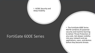 FortiGate 600E Series
• AI/ML Security and
Deep Visibility
• The FortiGate 600E Series
NGFW combines AI-powered
security and machine learning
to deliver Threat Protection at
any scale. Get deeper visibility
into your network and see
applications, users, and devices
before they become threats
 