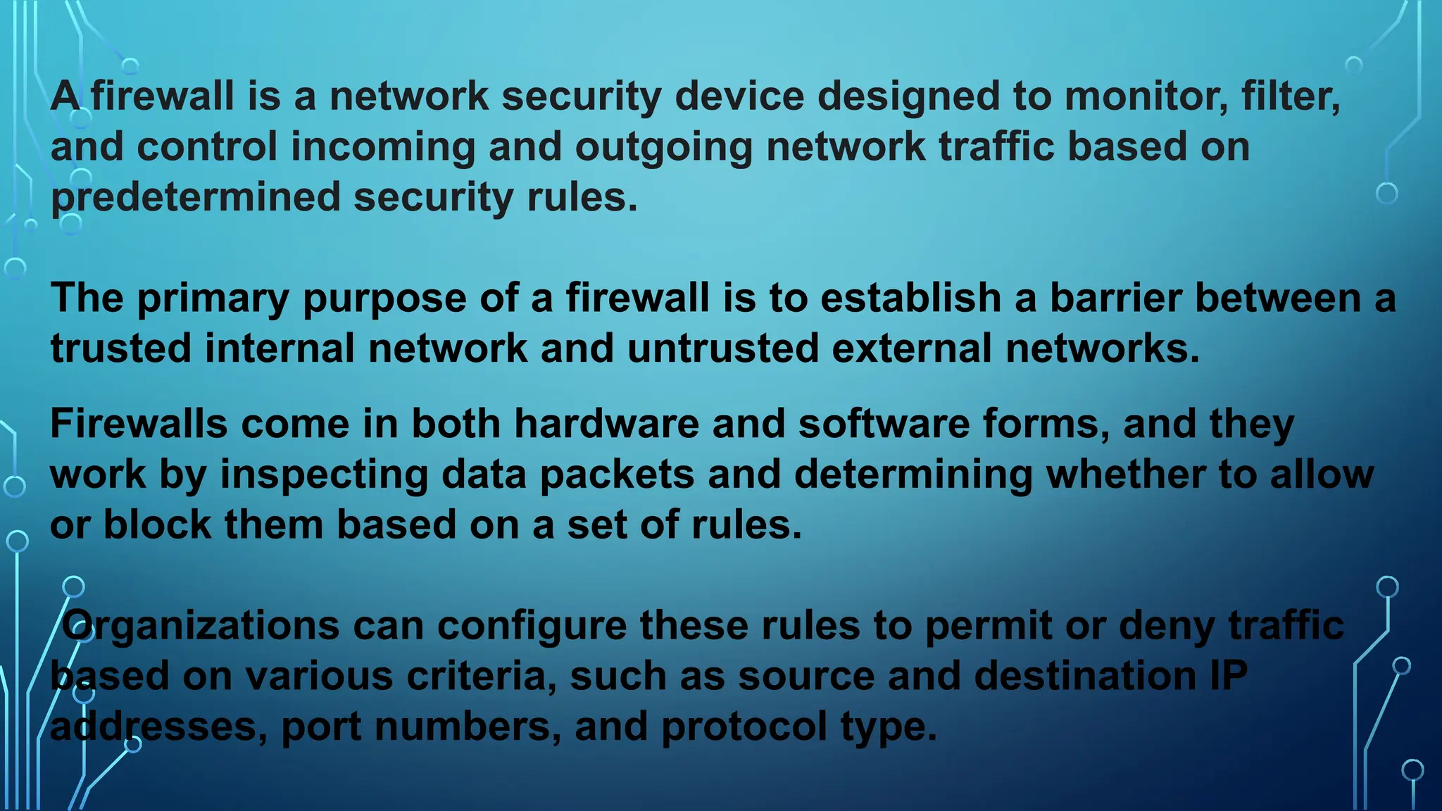 A firewall is a network security device designed to monitor, filter,
and control incoming and outgoing network traffic based on
predetermined security rules.
The primary purpose of a firewall is to establish a barrier between a
trusted internal network and untrusted external networks.
Firewalls come in both hardware and software forms, and they
work by inspecting data packets and determining whether to allow
or block them based on a set of rules.
Organizations can configure these rules to permit or deny traffic
based on various criteria, such as source and destination IP
addresses, port numbers, and protocol type.
 