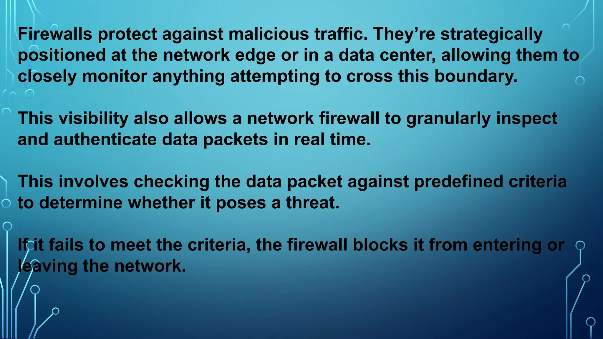 Firewalls protect against malicious traffic. They’re strategically
positioned at the network edge or in a data center, allowing them to
closely monitor anything attempting to cross this boundary.
This visibility also allows a network firewall to granularly inspect
and authenticate data packets in real time.
This involves checking the data packet against predefined criteria
to determine whether it poses a threat.
If it fails to meet the criteria, the firewall blocks it from entering or
leaving the network.
 