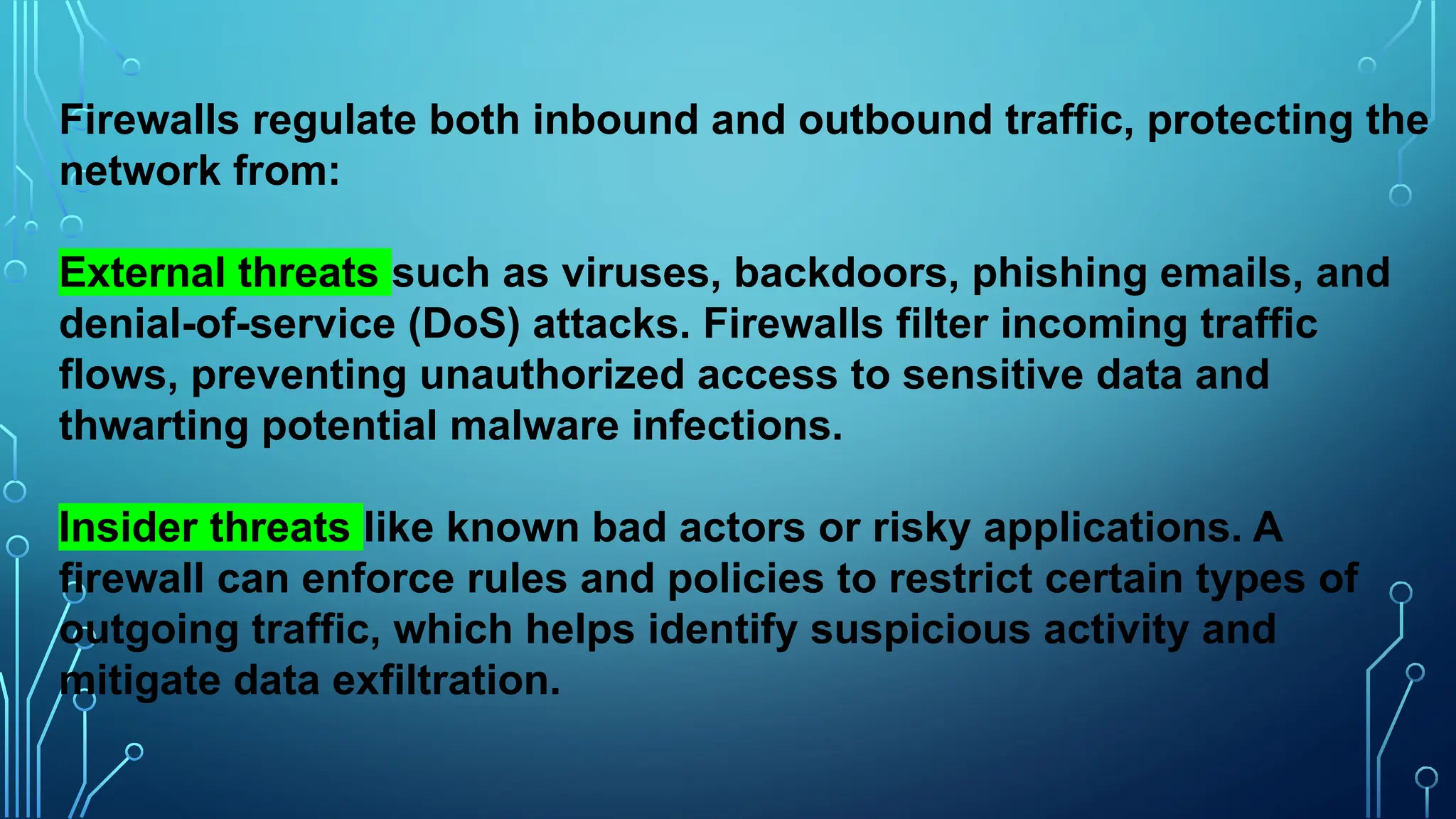 Firewalls regulate both inbound and outbound traffic, protecting the
network from:
External threats such as viruses, backdoors, phishing emails, and
denial-of-service (DoS) attacks. Firewalls filter incoming traffic
flows, preventing unauthorized access to sensitive data and
thwarting potential malware infections.
Insider threats like known bad actors or risky applications. A
firewall can enforce rules and policies to restrict certain types of
outgoing traffic, which helps identify suspicious activity and
mitigate data exfiltration.
 