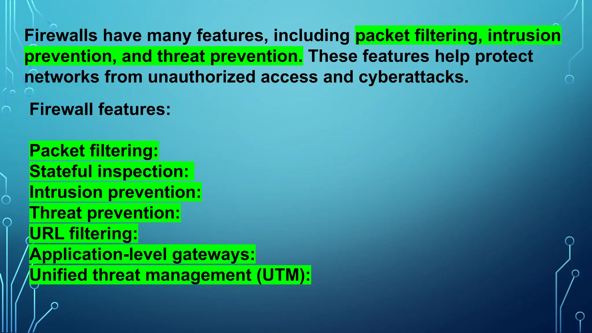 Firewalls have many features, including packet filtering, intrusion
prevention, and threat prevention. These features help protect
networks from unauthorized access and cyberattacks.
Firewall features:
Packet filtering:
Stateful inspection:
Intrusion prevention:
Threat prevention:
URL filtering:
Application-level gateways:
Unified threat management (UTM):
 