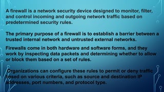 A firewall is a network security device designed to monitor, filter,
and control incoming and outgoing network traffic based on
predetermined security rules.
The primary purpose of a firewall is to establish a barrier between a
trusted internal network and untrusted external networks.
Firewalls come in both hardware and software forms, and they
work by inspecting data packets and determining whether to allow
or block them based on a set of rules.
Organizations can configure these rules to permit or deny traffic
based on various criteria, such as source and destination IP
addresses, port numbers, and protocol type.
 
