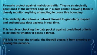 Firewalls protect against malicious traffic. They’re strategically
positioned at the network edge or in a data center, allowing them to
closely monitor anything attempting to cross this boundary.
This visibility also allows a network firewall to granularly inspect
and authenticate data packets in real time.
This involves checking the data packet against predefined criteria
to determine whether it poses a threat.
If it fails to meet the criteria, the firewall blocks it from entering or
leaving the network.
 