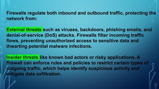 Firewalls regulate both inbound and outbound traffic, protecting the
network from:
External threats such as viruses, backdoors, phishing emails, and
denial-of-service (DoS) attacks. Firewalls filter incoming traffic
flows, preventing unauthorized access to sensitive data and
thwarting potential malware infections.
Insider threats like known bad actors or risky applications. A
firewall can enforce rules and policies to restrict certain types of
outgoing traffic, which helps identify suspicious activity and
mitigate data exfiltration.
 