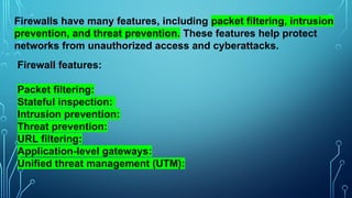 Firewalls have many features, including packet filtering, intrusion
prevention, and threat prevention. These features help protect
networks from unauthorized access and cyberattacks.
Firewall features:
Packet filtering:
Stateful inspection:
Intrusion prevention:
Threat prevention:
URL filtering:
Application-level gateways:
Unified threat management (UTM):
 