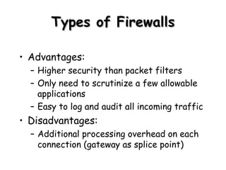 Types of Firewalls Advantages: Higher security than packet filters Only need to scrutinize a few allowable applications Easy to log and audit all incoming traffic Disadvantages: Additional processing overhead on each connection (gateway as splice point) 