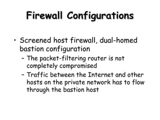 Firewall Configurations Screened host firewall, dual-homed bastion configuration The packet-filtering router is not completely compromised Traffic between the Internet and other hosts on the private network has to flow through the bastion host 
