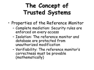 The Concept of Trusted Systems Properties of the Reference Monitor Complete mediation: Security rules are enforced on every access Isolation: The reference monitor and database are protected from unauthorized modification Verifiability: The reference monitor’s correctness must be provable (mathematically) 