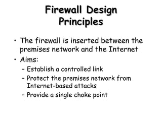 Firewall Design Principles The firewall is inserted between the premises network and the Internet Aims: Establish a controlled link Protect the premises network from Internet-based attacks Provide a single choke point 