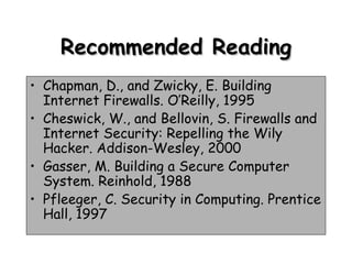 Recommended Reading Chapman, D., and Zwicky, E. Building Internet Firewalls. O’Reilly, 1995 Cheswick, W., and Bellovin, S. Firewalls and Internet Security: Repelling the Wily Hacker. Addison-Wesley, 2000 Gasser, M. Building a Secure Computer System. Reinhold, 1988 Pfleeger, C. Security in Computing. Prentice Hall, 1997 