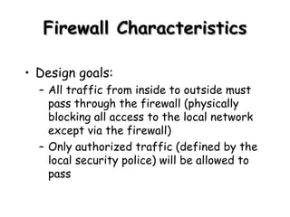 Firewall Characteristics Design goals: All traffic from inside to outside must pass through the firewall (physically blocking all access to the local network except via the firewall) Only authorized traffic (defined by the local security police) will be allowed to pass 