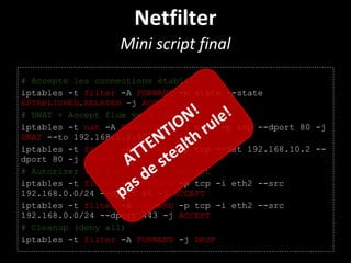 Netfilter
Mini script final
# Accepte les connections établies
iptables -t filter -A FORWARD -m state --state
ESTABLISHED,RELATED -j ACCEPT
# DNAT + Accept flux vers le serveur Web
iptables -t nat -A PREROUTING -i eth0 -p tcp --dport 80 -j
DNAT --to 192.168.1.2:80
iptables -t filter -A FORWARD -p tcp --dst 192.168.10.2 --
dport 80 -j ACCEPT
# Autoriser les flux http(s) sortant
iptables -t filter -A FORWARD -p tcp -i eth2 --src
192.168.0.0/24 --dport 80 -j ACCEPT
iptables -t filter -A FORWARD -p tcp -i eth2 --src
192.168.0.0/24 --dport 443 -j ACCEPT
# Cleanup (deny all)
iptables -t filter -A FORWARD -j DROP
ATTENTION!
pas de stealth rule!
 