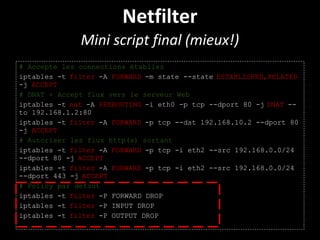 Netfilter
Mini script final (mieux!)
# Accepte les connections établies
iptables -t filter -A FORWARD -m state --state ESTABLISHED,RELATED
-j ACCEPT
# DNAT + Accept flux vers le serveur Web
iptables -t nat -A PREROUTING -i eth0 -p tcp --dport 80 -j DNAT --
to 192.168.1.2:80
iptables -t filter -A FORWARD -p tcp --dst 192.168.10.2 --dport 80
-j ACCEPT
# Autoriser les flux http(s) sortant
iptables -t filter -A FORWARD -p tcp -i eth2 --src 192.168.0.0/24
--dport 80 -j ACCEPT
iptables -t filter -A FORWARD -p tcp -i eth2 --src 192.168.0.0/24
--dport 443 -j ACCEPT
# Policy par defaut
iptables -t filter -P FORWARD DROP
iptables -t filter -P INPUT DROP
iptables -t filter -P OUTPUT DROP
 