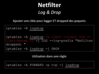 Netfilter
Log & Drop
iptables -N logdrop
iptables -A logdrop -m limit --limit 5/m --
limit-burst 10 -j LOG --log-prefix "Nefilter
dropped: "
iptables -A logdrop -j DROP
Ajouter une cible pour logger ET dropped des paquets:
Utilisation dans une règle:
iptables -A FORWARD -p tcp -j logdrop
 