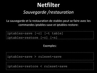 Netfilter
Sauvegarde /restauration
La sauvegarde et la restauration de stables peut se faire avec les
commandes iptables-save et iptables-restore:
iptables-save [-c] [-t table]
iptables-restore [-c] [-n]
Exemples:
iptables-save > ruleset-save
iptables-restore < ruleset-save
 