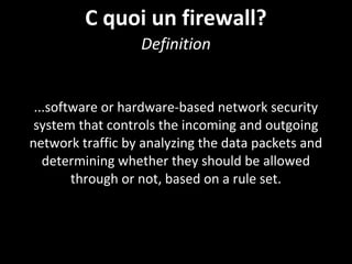 C quoi un firewall?
Definition
...software or hardware-based network security
system that controls the incoming and outgoing
network traffic by analyzing the data packets and
determining whether they should be allowed
through or not, based on a rule set.
 