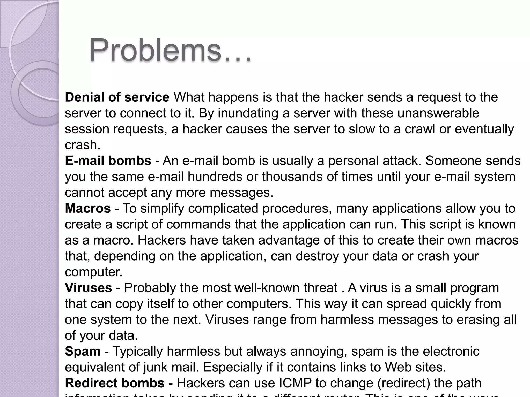 Problems…
Denial of service What happens is that the hacker sends a request to the
server to connect to it. By inundating a server with these unanswerable
session requests, a hacker causes the server to slow to a crawl or eventually
crash.
E-mail bombs - An e-mail bomb is usually a personal attack. Someone sends
you the same e-mail hundreds or thousands of times until your e-mail system
cannot accept any more messages.
Macros - To simplify complicated procedures, many applications allow you to
create a script of commands that the application can run. This script is known
as a macro. Hackers have taken advantage of this to create their own macros
that, depending on the application, can destroy your data or crash your
computer.
Viruses - Probably the most well-known threat . A virus is a small program
that can copy itself to other computers. This way it can spread quickly from
one system to the next. Viruses range from harmless messages to erasing all
of your data.
Spam - Typically harmless but always annoying, spam is the electronic
equivalent of junk mail. Especially if it contains links to Web sites.
Redirect bombs - Hackers can use ICMP to change (redirect) the path

 
