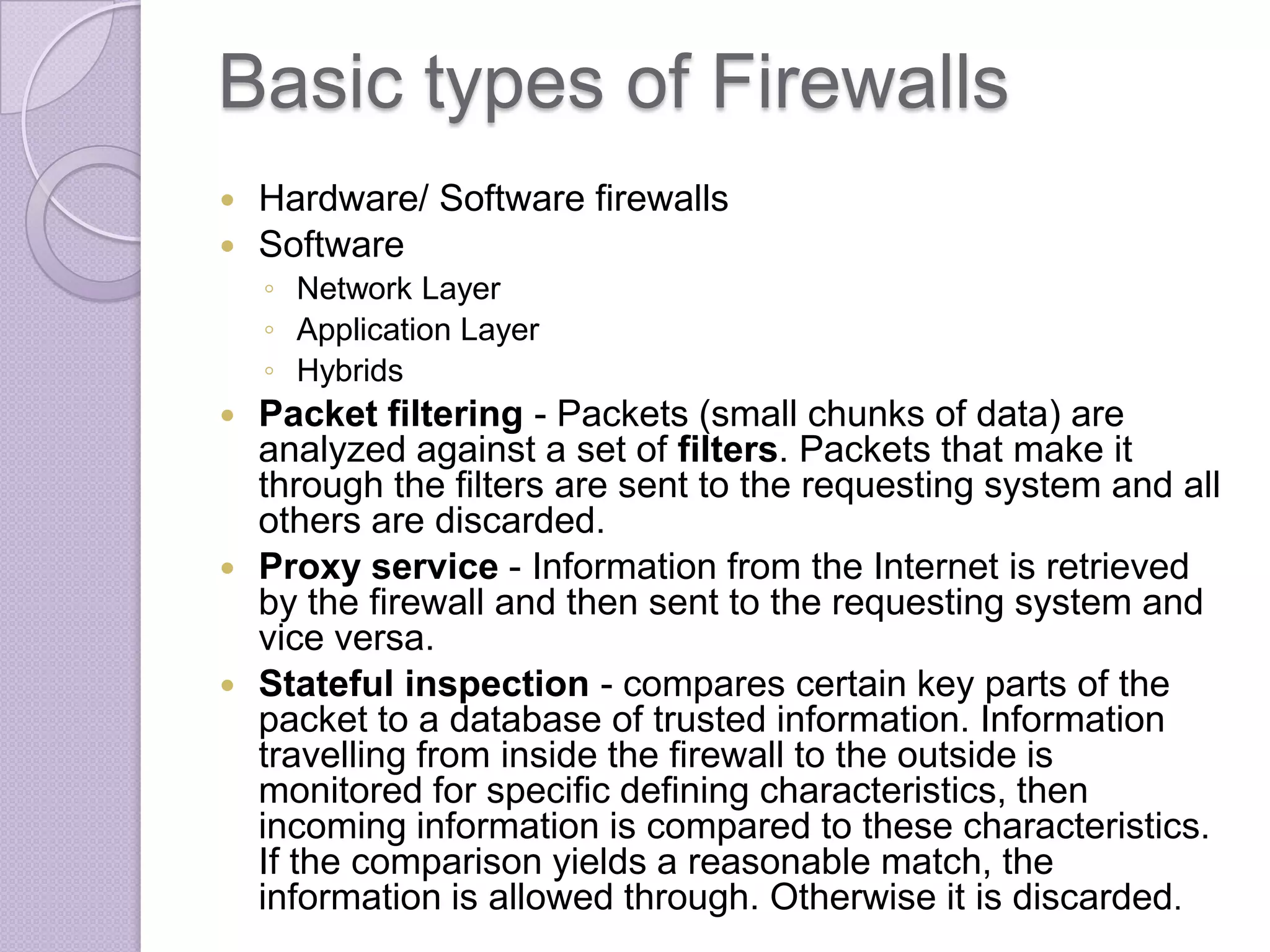 Basic types of Firewalls



Hardware/ Software firewalls
Software
◦ Network Layer
◦ Application Layer
◦ Hybrids







Packet filtering - Packets (small chunks of data) are
analyzed against a set of filters. Packets that make it
through the filters are sent to the requesting system and all
others are discarded.
Proxy service - Information from the Internet is retrieved
by the firewall and then sent to the requesting system and
vice versa.
Stateful inspection - compares certain key parts of the
packet to a database of trusted information. Information
travelling from inside the firewall to the outside is
monitored for specific defining characteristics, then
incoming information is compared to these characteristics.
If the comparison yields a reasonable match, the
information is allowed through. Otherwise it is discarded.

 