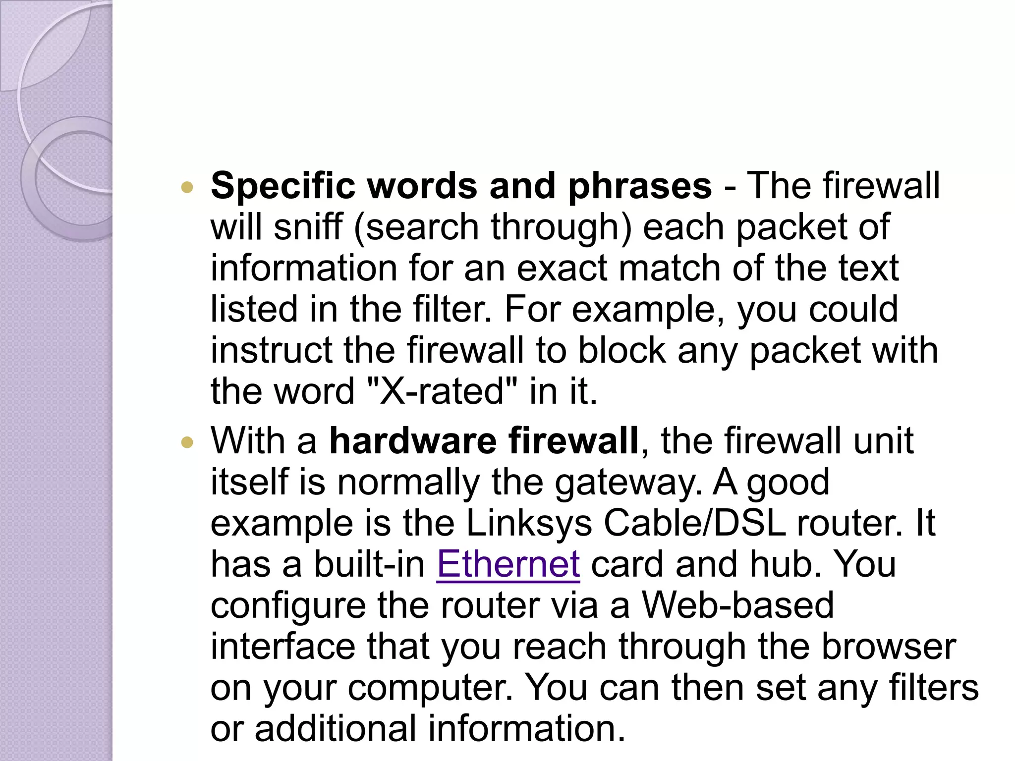Specific words and phrases - The firewall
will sniff (search through) each packet of
information for an exact match of the text
listed in the filter. For example, you could
instruct the firewall to block any packet with
the word "X-rated" in it.
 With a hardware firewall, the firewall unit
itself is normally the gateway. A good
example is the Linksys Cable/DSL router. It
has a built-in Ethernet card and hub. You
configure the router via a Web-based
interface that you reach through the browser
on your computer. You can then set any filters
or additional information.


 