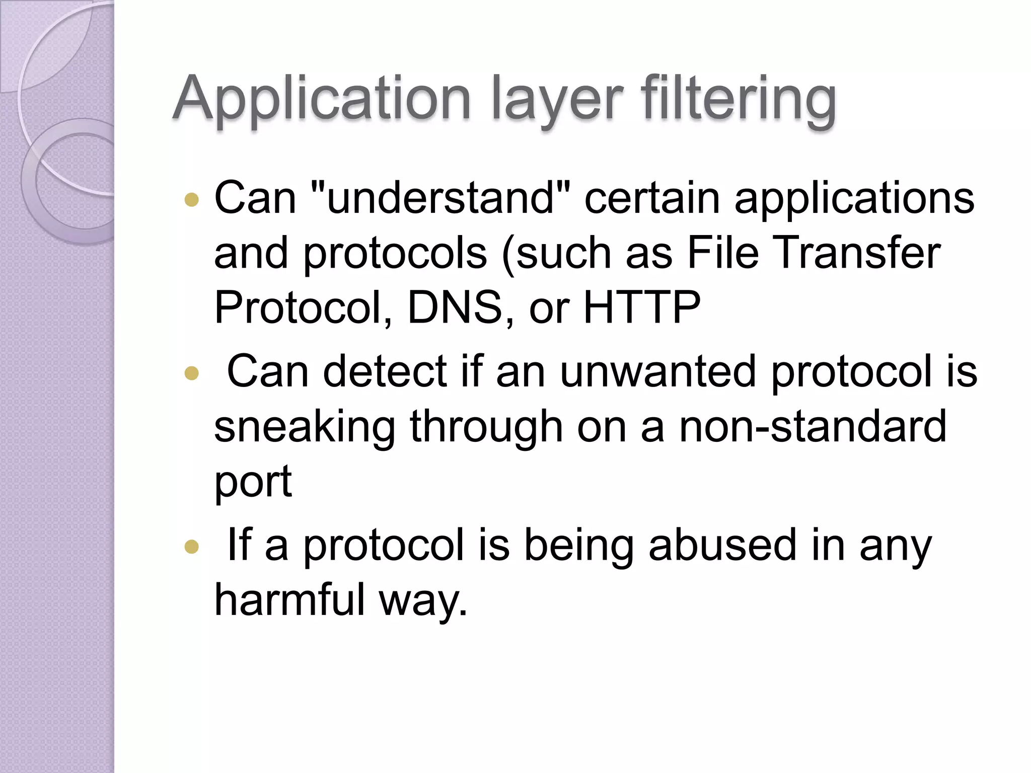 Application layer filtering
Can "understand" certain applications
and protocols (such as File Transfer
Protocol, DNS, or HTTP
 Can detect if an unwanted protocol is
sneaking through on a non-standard
port
 If a protocol is being abused in any
harmful way.


 