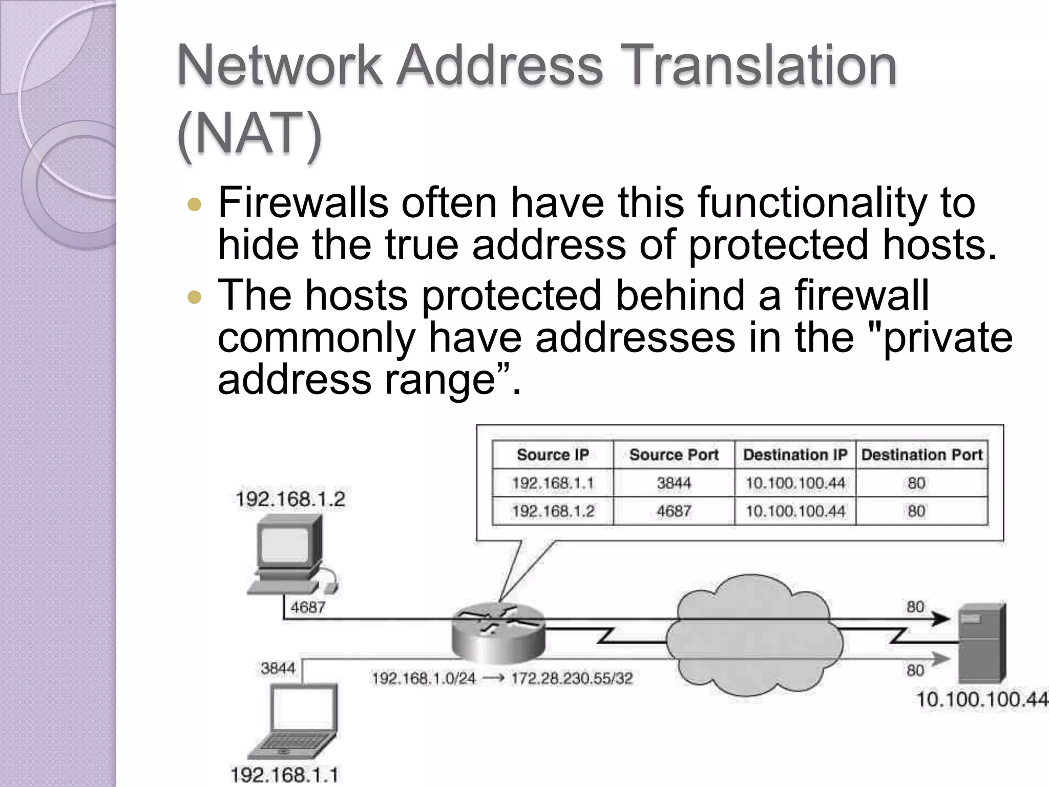 Network Address Translation
(NAT)



Firewalls often have this functionality to
hide the true address of protected hosts.
The hosts protected behind a firewall
commonly have addresses in the "private
address range”.

 