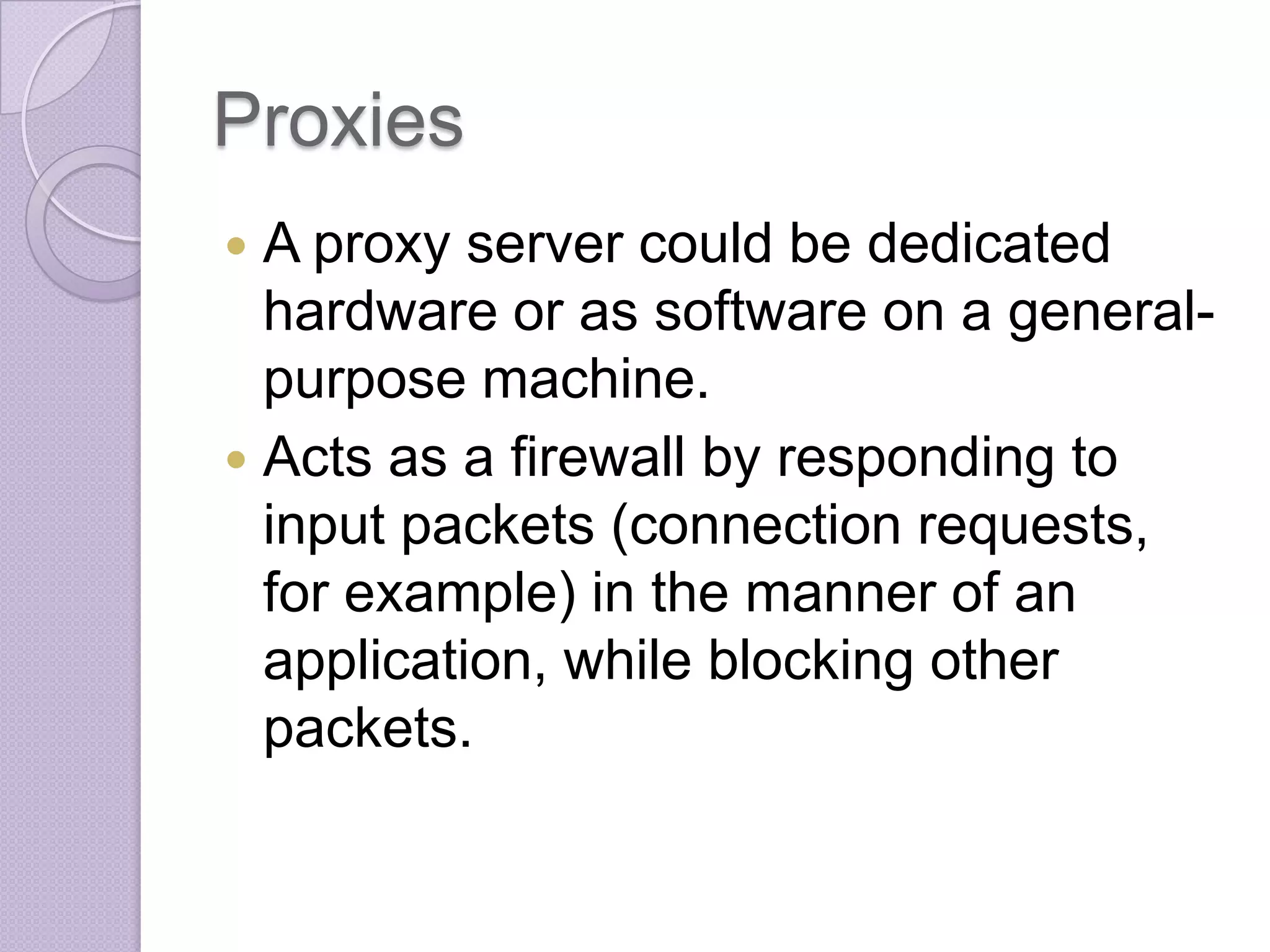 Proxies
A proxy server could be dedicated
hardware or as software on a generalpurpose machine.
 Acts as a firewall by responding to
input packets (connection requests,
for example) in the manner of an
application, while blocking other
packets.


 