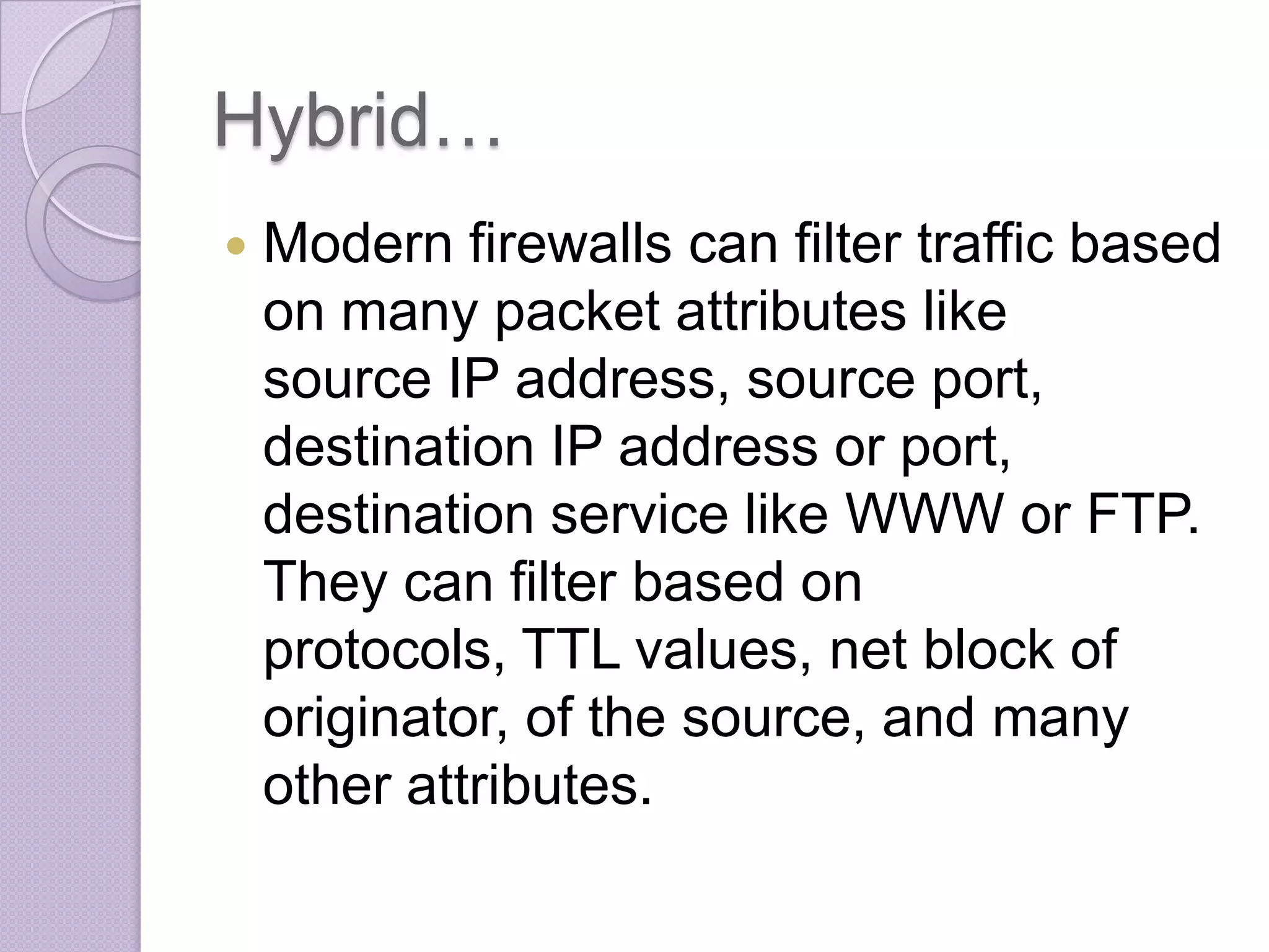 Hybrid…


Modern firewalls can filter traffic based
on many packet attributes like
source IP address, source port,
destination IP address or port,
destination service like WWW or FTP.
They can filter based on
protocols, TTL values, net block of
originator, of the source, and many
other attributes.

 