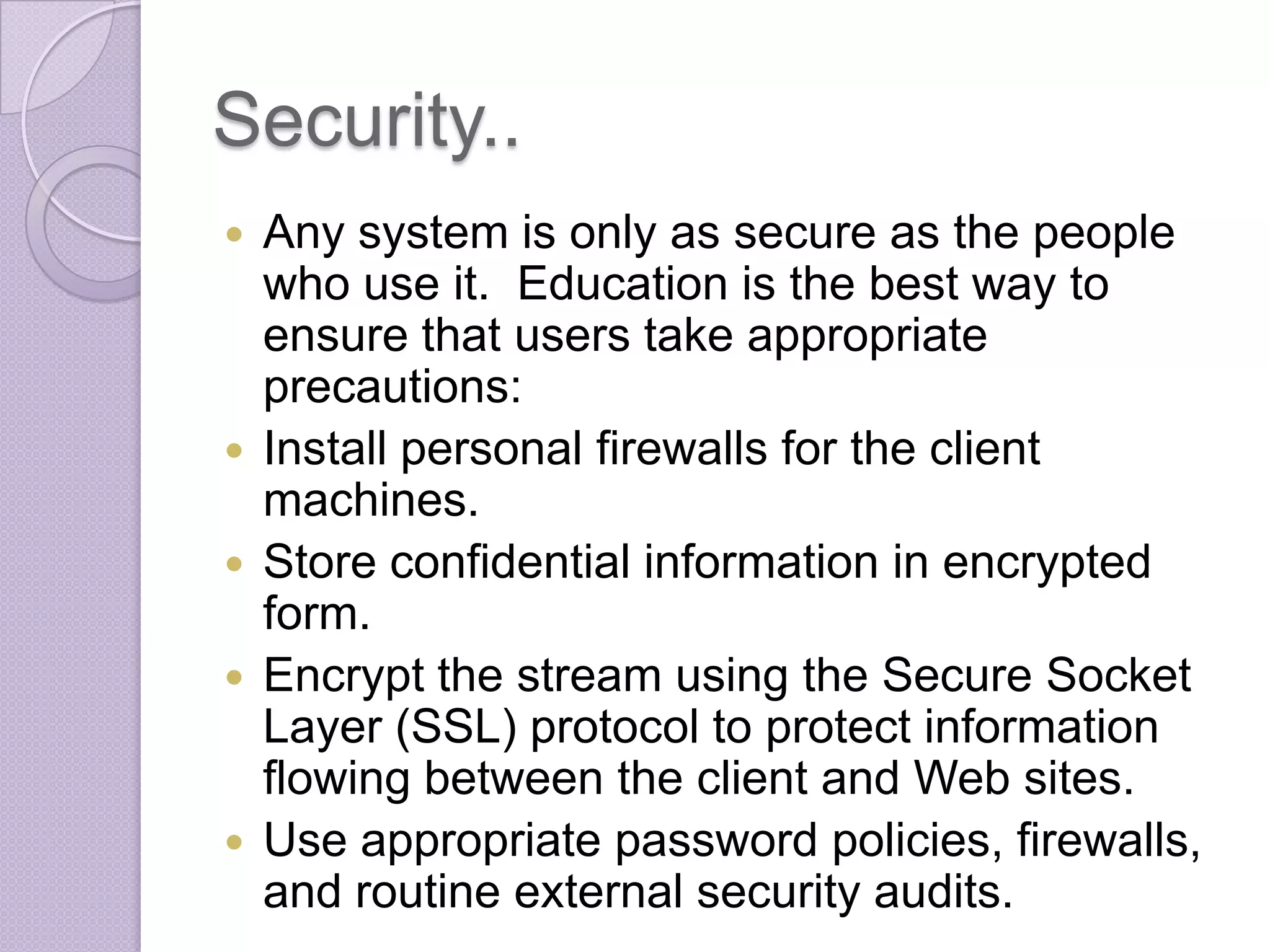 Security..









Any system is only as secure as the people
who use it. Education is the best way to
ensure that users take appropriate
precautions:
Install personal firewalls for the client
machines.
Store confidential information in encrypted
form.
Encrypt the stream using the Secure Socket
Layer (SSL) protocol to protect information
flowing between the client and Web sites.
Use appropriate password policies, firewalls,
and routine external security audits.

 